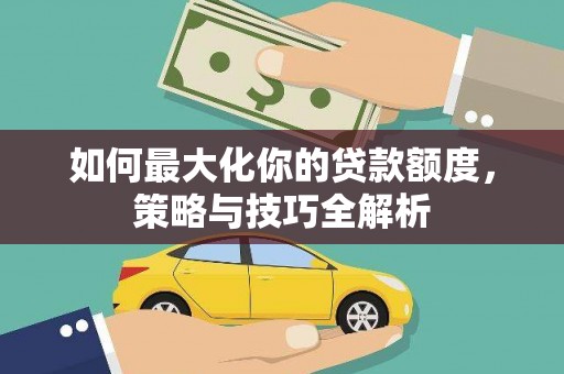 泸溪如何最大化你的贷款额度，策略与技巧全解析